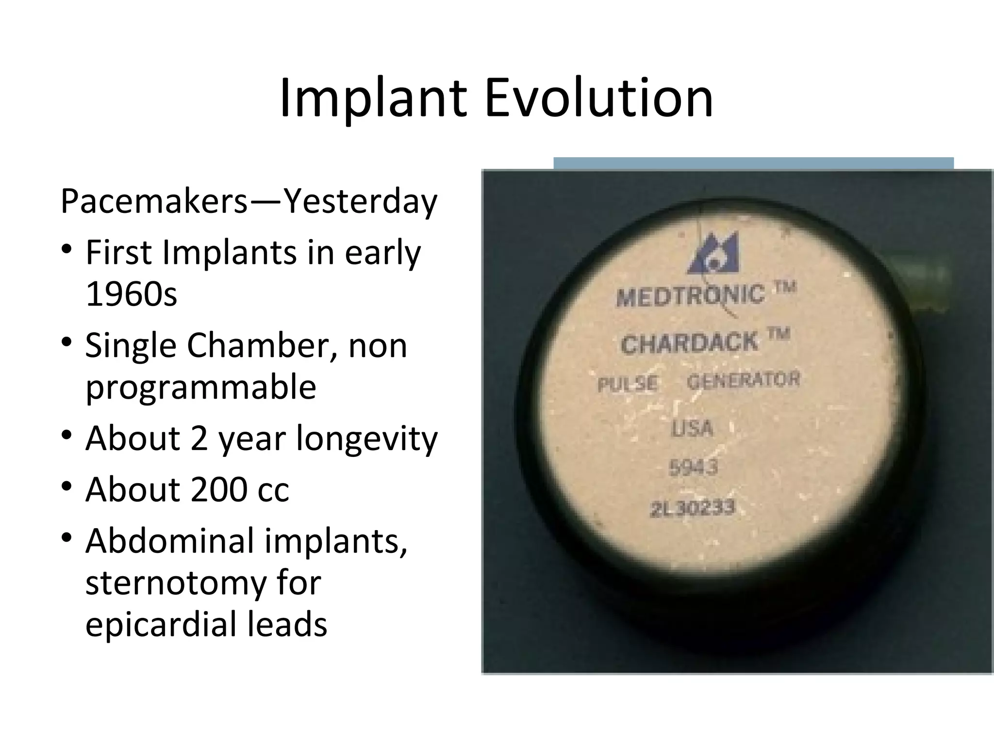 Implant Evolution
Pacemakers—Yesterday
• First Implants in early
1960s
• Single Chamber, non
programmable
• About 2 year longevity
• About 200 cc
• Abdominal implants,
sternotomy for
epicardial leads
 