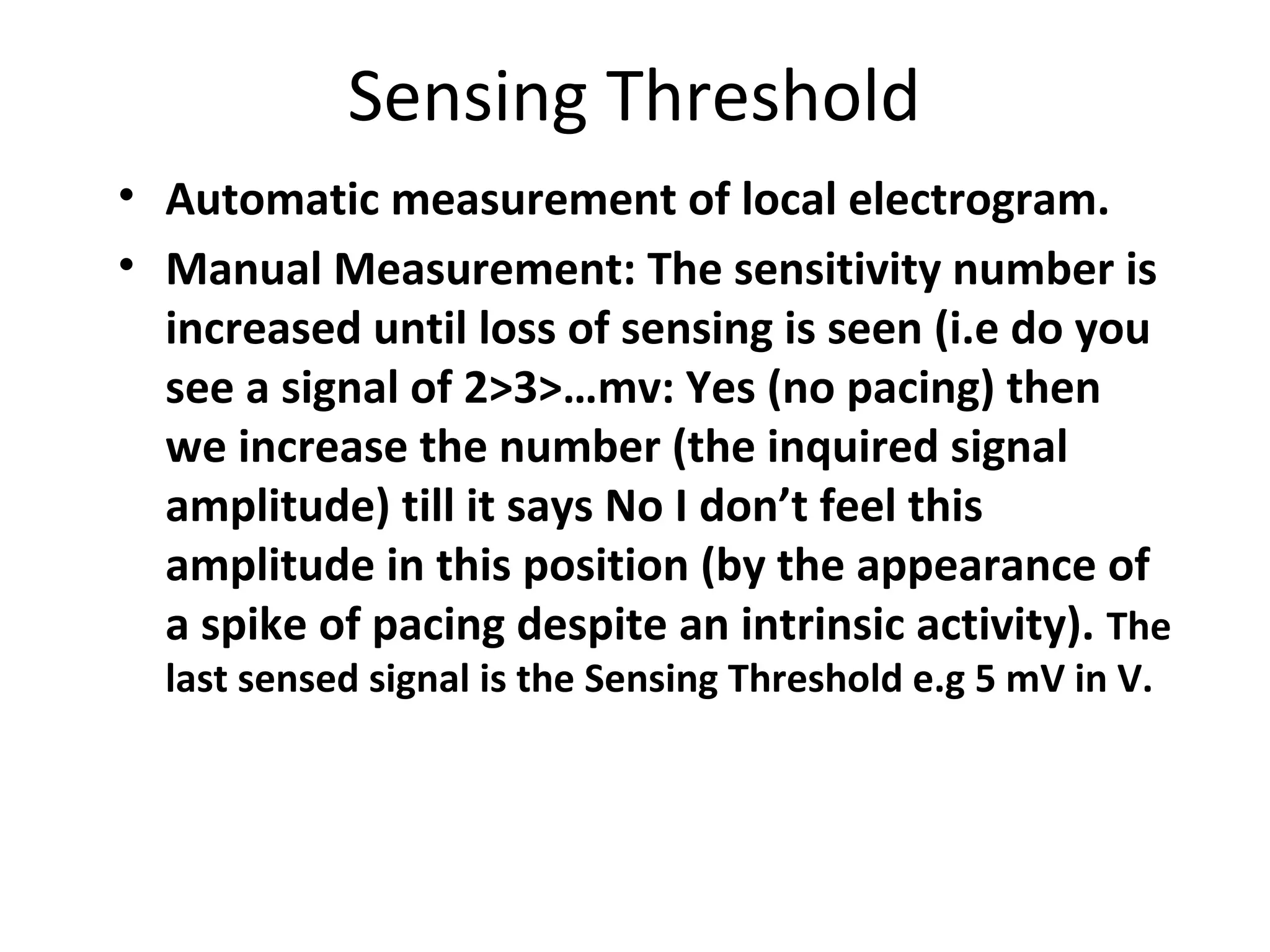 Sensing Threshold
• Automatic measurement of local electrogram.
• Manual Measurement: The sensitivity number is
increased until loss of sensing is seen (i.e do you
see a signal of 2>3>…mv: Yes (no pacing) then
we increase the number (the inquired signal
amplitude) till it says No I don’t feel this
amplitude in this position (by the appearance of
a spike of pacing despite an intrinsic activity). The
last sensed signal is the Sensing Threshold e.g 5 mV in V.
 