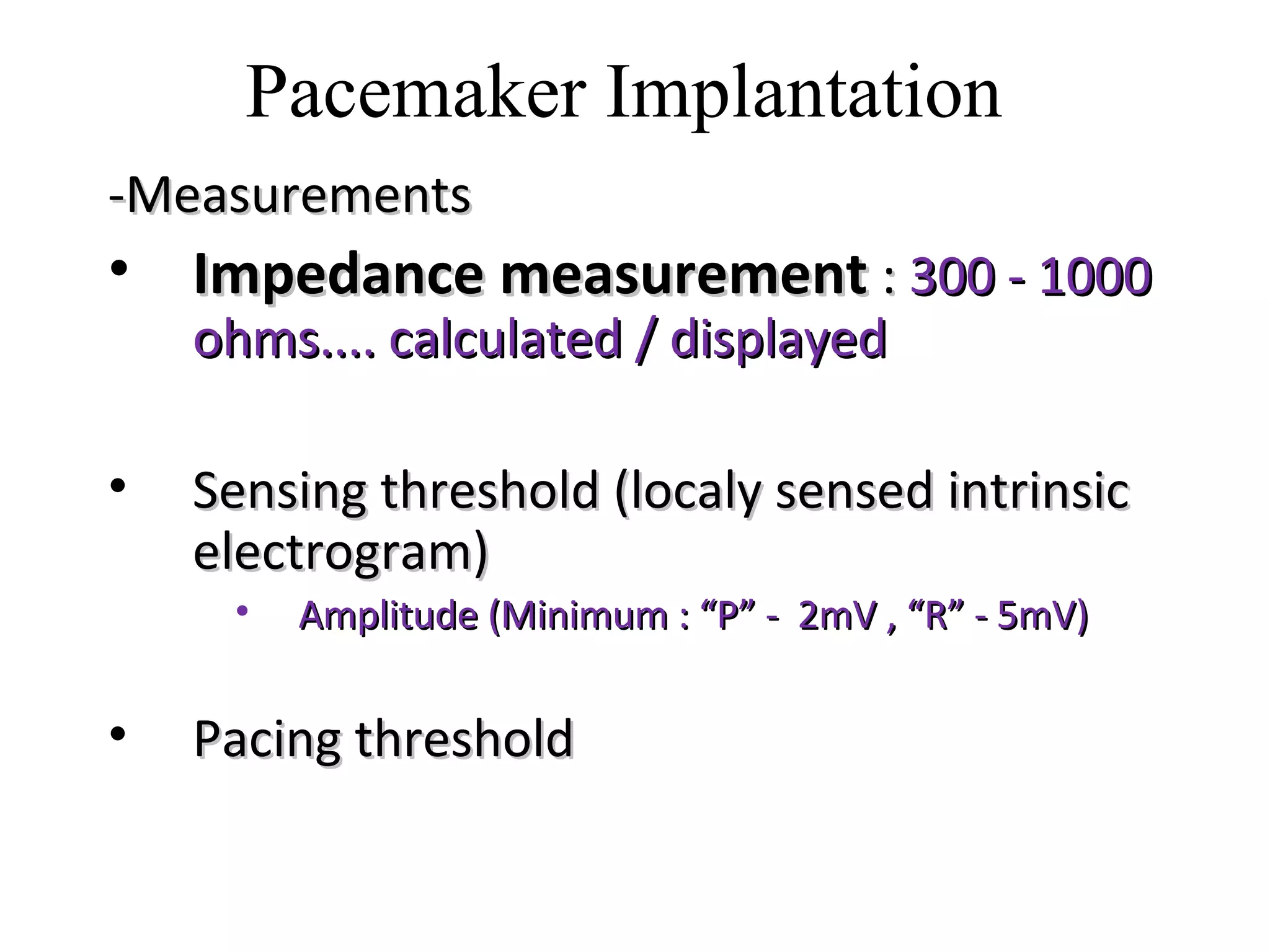 -Measurements-Measurements
• Impedance measurementImpedance measurement :: 300 - 1000300 - 1000
ohms.... calculated / displayedohms.... calculated / displayed
• Sensing threshold (localy sensed intrinsicSensing threshold (localy sensed intrinsic
electrogram)electrogram)
• Amplitude (Minimum : “P” - 2mV , “R” - 5mV)Amplitude (Minimum : “P” - 2mV , “R” - 5mV)
• Pacing thresholdPacing threshold
Pacemaker Implantation
 