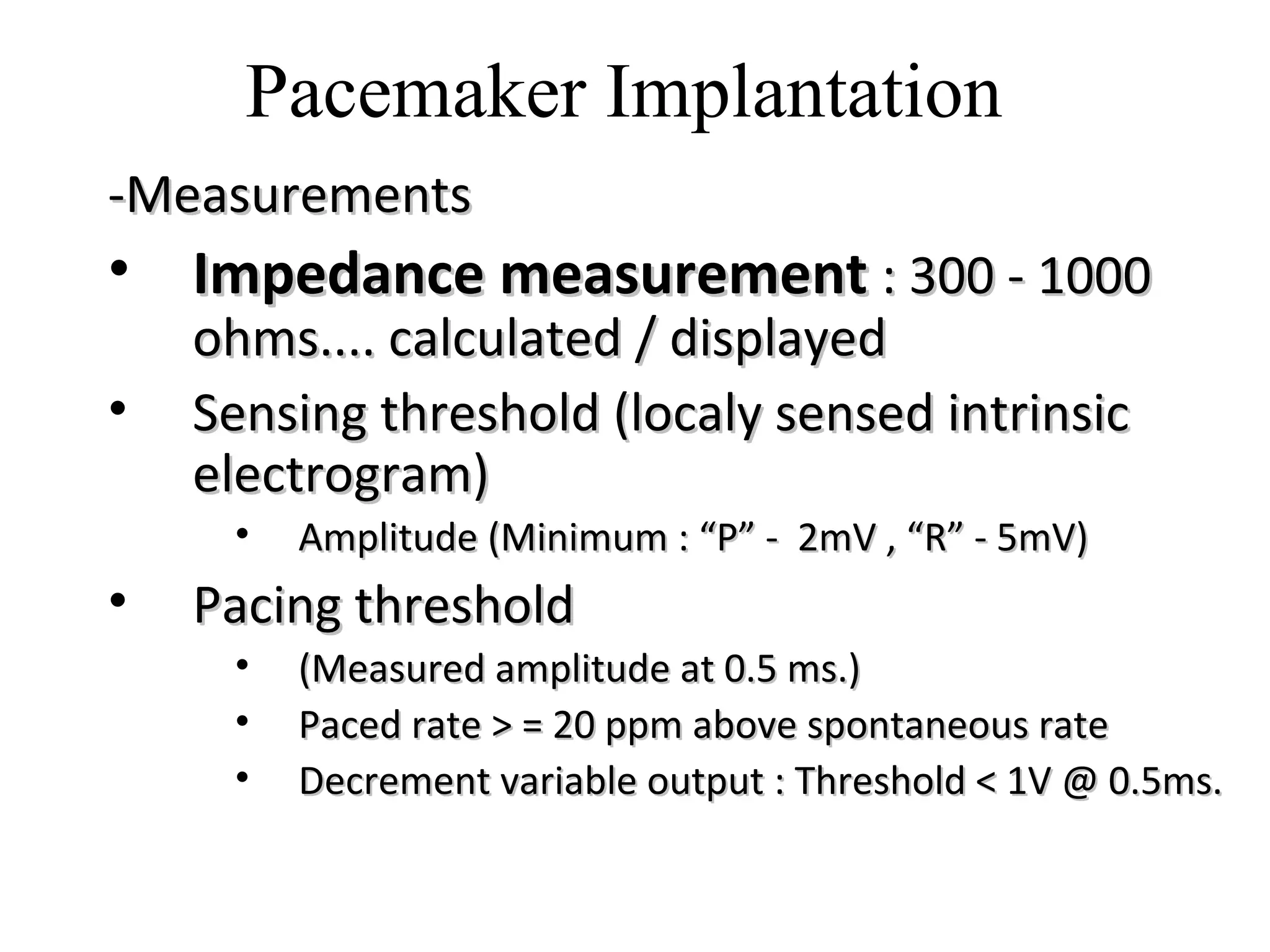 -Measurements-Measurements
• Impedance measurementImpedance measurement : 300 - 1000: 300 - 1000
ohms.... calculated / displayedohms.... calculated / displayed
• Sensing threshold (localy sensed intrinsicSensing threshold (localy sensed intrinsic
electrogram)electrogram)
• Amplitude (Minimum : “P” - 2mV , “R” - 5mV)Amplitude (Minimum : “P” - 2mV , “R” - 5mV)
• Pacing thresholdPacing threshold
• (Measured amplitude at 0.5 ms.)(Measured amplitude at 0.5 ms.)
• Paced rate > = 20 ppm above spontaneous ratePaced rate > = 20 ppm above spontaneous rate
• Decrement variable output : Threshold < 1V @ 0.5ms.Decrement variable output : Threshold < 1V @ 0.5ms.
Pacemaker Implantation
 