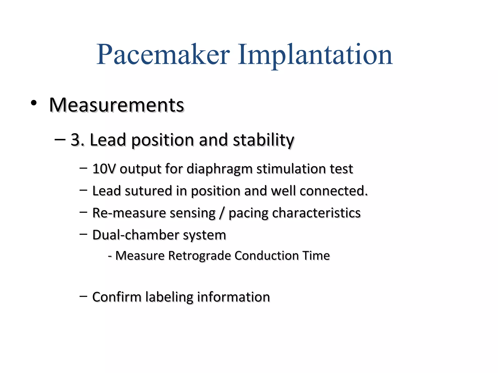 • MeasurementsMeasurements
– 3. Lead position and stability3. Lead position and stability
– 10V output for diaphragm stimulation test10V output for diaphragm stimulation test
– Lead sutured in position and well connected.Lead sutured in position and well connected.
– Re-measure sensing / pacing characteristicsRe-measure sensing / pacing characteristics
– Dual-chamber systemDual-chamber system
- Measure Retrograde Conduction Time- Measure Retrograde Conduction Time
– Confirm labeling informationConfirm labeling information
Pacemaker Implantation
 