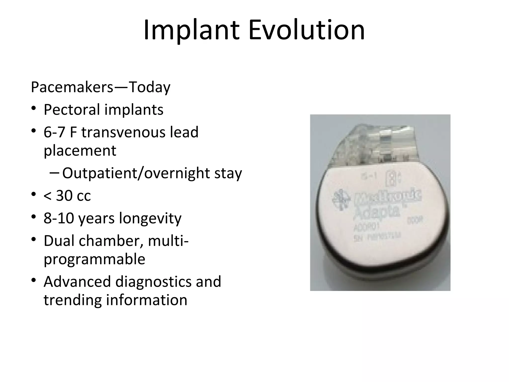 Implant Evolution
Pacemakers—Today
• Pectoral implants
• 6-7 F transvenous lead
placement
– Outpatient/overnight stay
• < 30 cc
• 8-10 years longevity
• Dual chamber, multi-
programmable
• Advanced diagnostics and
trending information
 