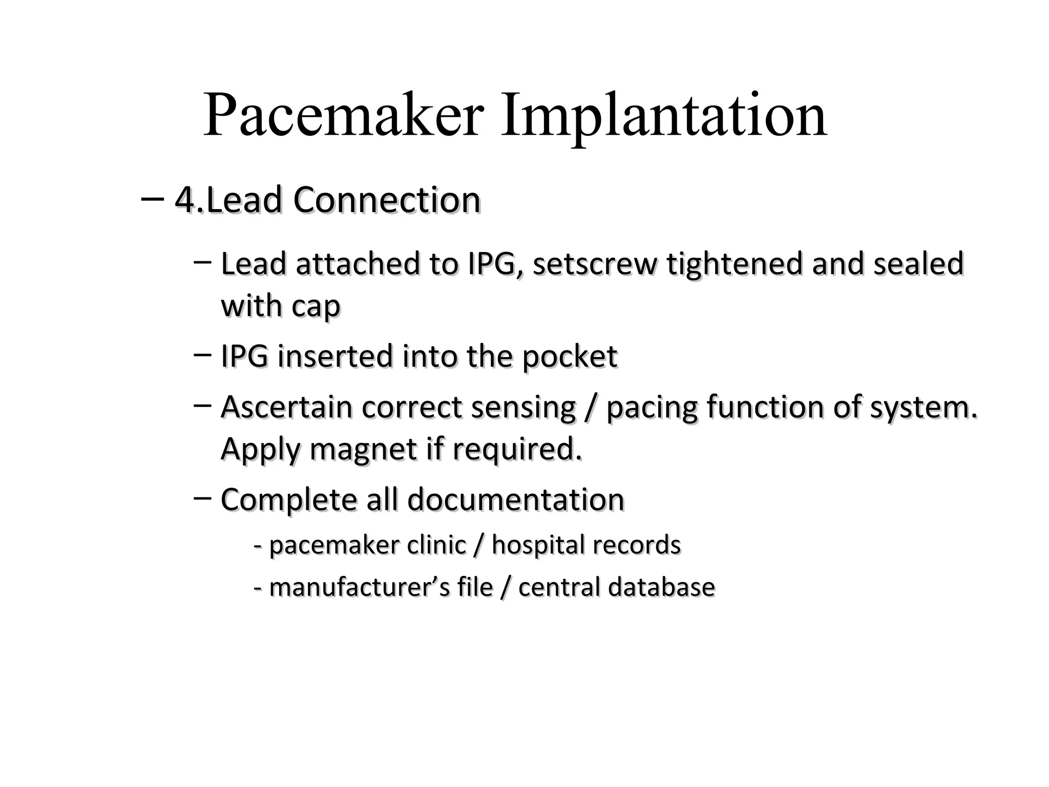 – 4.Lead Connection4.Lead Connection
– Lead attached to IPG, setscrew tightened and sealedLead attached to IPG, setscrew tightened and sealed
with capwith cap
– IPG inserted into the pocketIPG inserted into the pocket
– Ascertain correct sensing / pacing function of system.Ascertain correct sensing / pacing function of system.
Apply magnet if required.Apply magnet if required.
– Complete all documentationComplete all documentation
- pacemaker clinic / hospital records- pacemaker clinic / hospital records
- manufacturer’s file / central database- manufacturer’s file / central database
Pacemaker Implantation
 