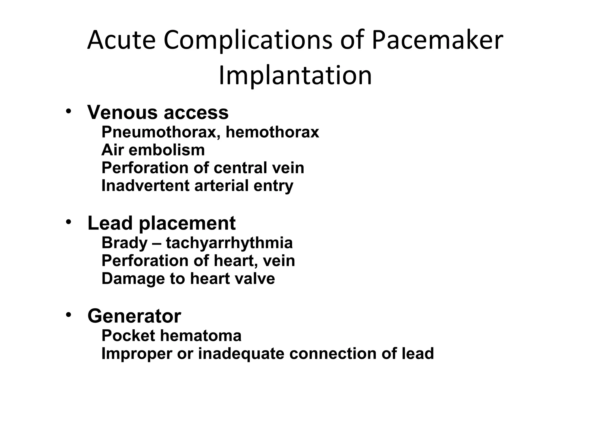 Acute Complications of Pacemaker
Implantation
• Venous access
Pneumothorax, hemothorax
Air embolism
Perforation of central vein
Inadvertent arterial entry
• Lead placement
Brady – tachyarrhythmia
Perforation of heart, vein
Damage to heart valve
• Generator
Pocket hematoma
Improper or inadequate connection of lead
 
