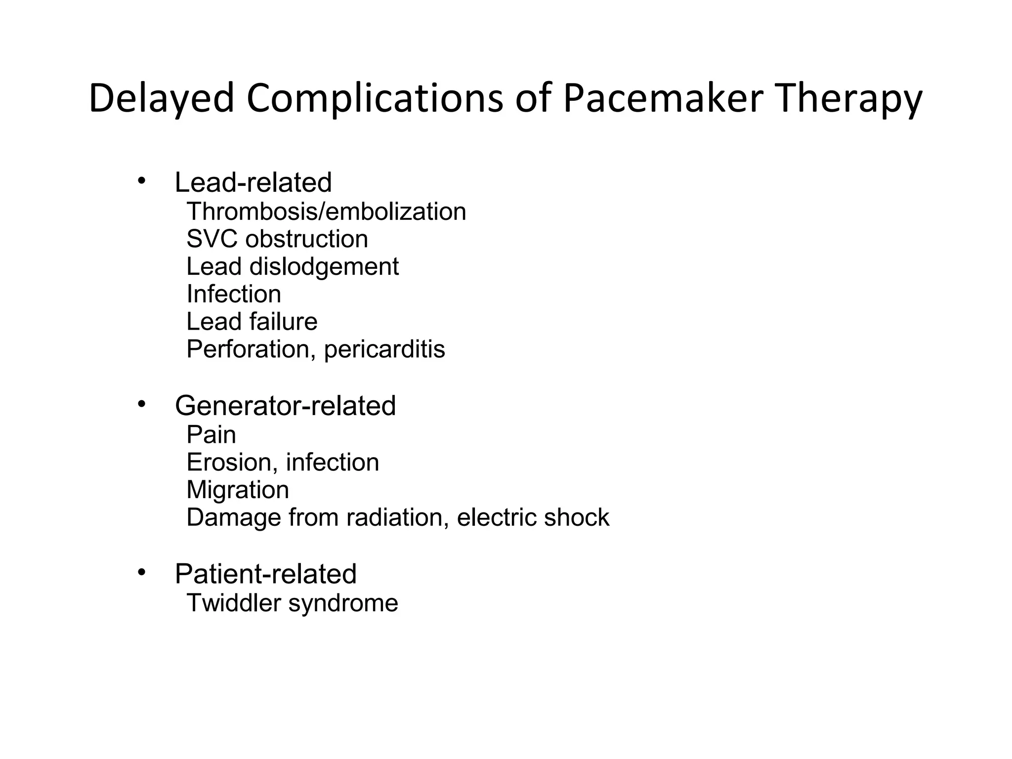 Delayed Complications of Pacemaker Therapy
• Lead-related
Thrombosis/embolization
SVC obstruction
Lead dislodgement
Infection
Lead failure
Perforation, pericarditis
• Generator-related
Pain
Erosion, infection
Migration
Damage from radiation, electric shock
• Patient-related
Twiddler syndrome
 