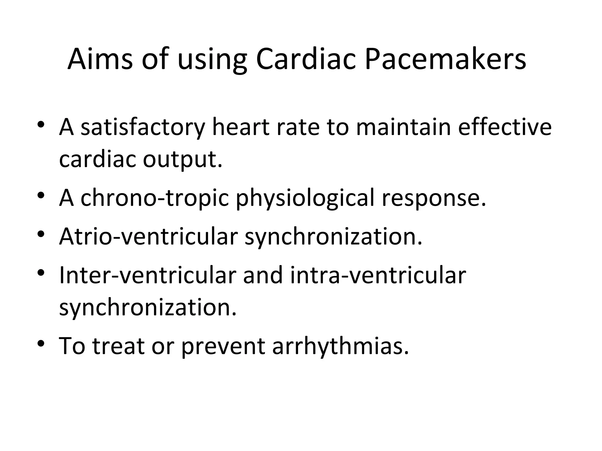 Aims of using Cardiac Pacemakers
• A satisfactory heart rate to maintain effective
cardiac output.
• A chrono-tropic physiological response.
• Atrio-ventricular synchronization.
• Inter-ventricular and intra-ventricular
synchronization.
• To treat or prevent arrhythmias.
 