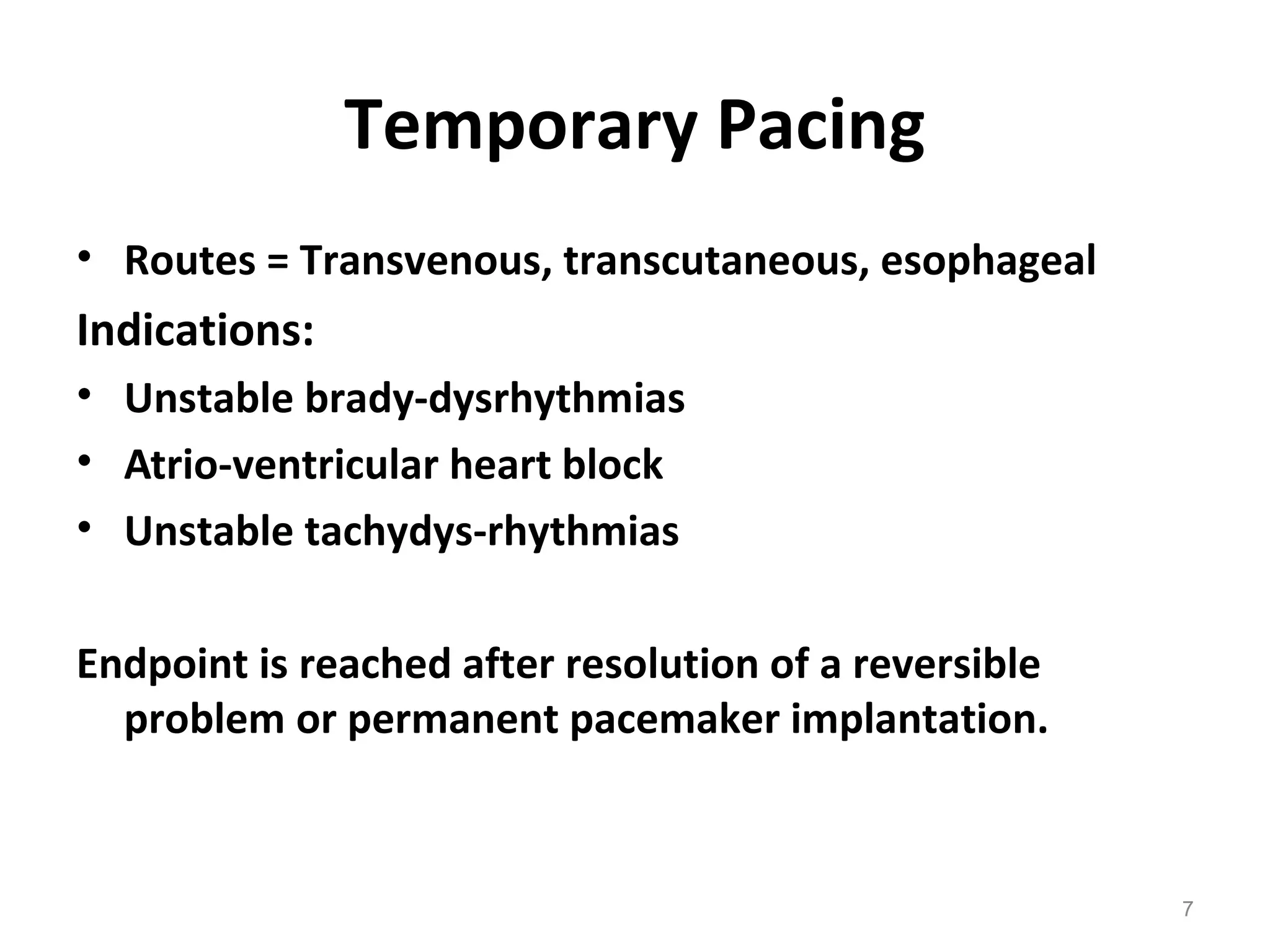 7
Temporary Pacing
• Routes = Transvenous, transcutaneous, esophageal
Indications:
• Unstable brady-dysrhythmias
• Atrio-ventricular heart block
• Unstable tachydys-rhythmias 
Endpoint is reached after resolution of a reversible 
problem or permanent pacemaker implantation.
 