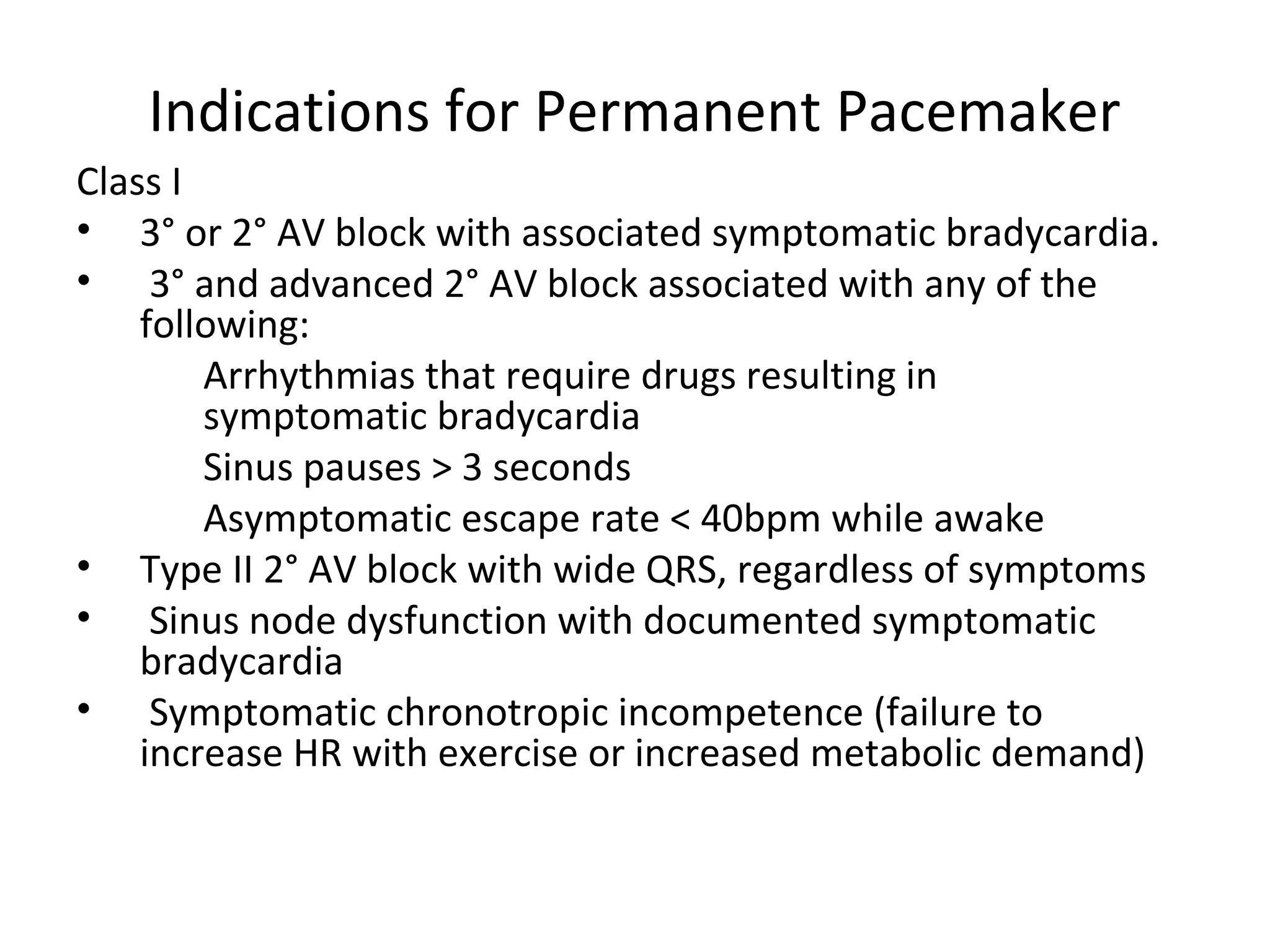 Indications for Permanent Pacemaker
Class I
• 3° or 2° AV block with associated symptomatic bradycardia.
• 3° and advanced 2° AV block associated with any of the
following:
Arrhythmias that require drugs resulting in
symptomatic bradycardia
Sinus pauses > 3 seconds
Asymptomatic escape rate < 40bpm while awake
• Type II 2° AV block with wide QRS, regardless of symptoms
• Sinus node dysfunction with documented symptomatic
bradycardia
• Symptomatic chronotropic incompetence (failure to
increase HR with exercise or increased metabolic demand)
 