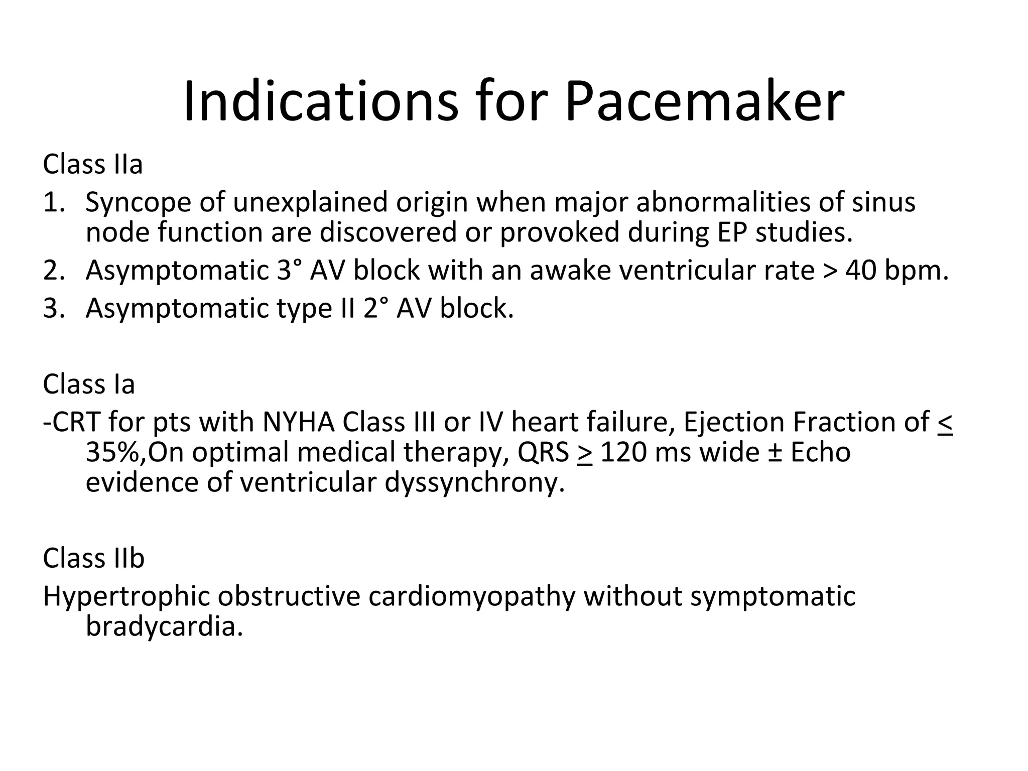 Indications for Pacemaker
Class IIa
1. Syncope of unexplained origin when major abnormalities of sinus
node function are discovered or provoked during EP studies.
2. Asymptomatic 3° AV block with an awake ventricular rate > 40 bpm.
3. Asymptomatic type II 2° AV block.
Class Ia
-CRT for pts with NYHA Class III or IV heart failure, Ejection Fraction of <
35%,On optimal medical therapy, QRS > 120 ms wide ± Echo
evidence of ventricular dyssynchrony.
Class IIb
Hypertrophic obstructive cardiomyopathy without symptomatic
bradycardia.
 