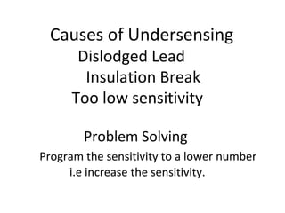 Causes of Undersensing
Dislodged Lead
Insulation Break
Too low sensitivity
Problem Solving
Program the sensitivity to a lower number
i.e increase the sensitivity.
 