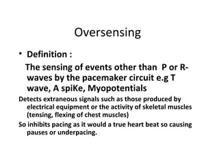 Oversensing
• Definition :
The sensing of events other than P or R-
waves by the pacemaker circuit e.g T
wave, A spiKe, Myopotentials
Detects extraneous signals such as those produced by
electrical equipment or the activity of skeletal muscles
(tensing, flexing of chest muscles)
So inhibits pacing as it would a true heart beat so causing
pauses or underpacing.
 