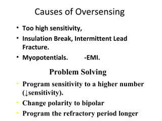 Causes of Oversensing
• Too high sensitivity,
• Insulation Break, Intermittent Lead
Fracture.
• Myopotentials. -EMI.
• Program sensitivity to a higher number
(↓sensitivity).
• Change polarity to bipolar
• Program the refractory period longer
Problem Solving
 