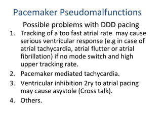 Possible problems with DDD pacing
1. Tracking of a too fast atrial rate may cause
serious ventricular response (e.g in case of
atrial tachycardia, atrial flutter or atrial
fibrillation) if no mode switch and high
upper tracking rate.
2. Pacemaker mediated tachycardia.
3. Ventricular inhibition 2ry to atrial pacing
may cause asystole (Cross talk).
4. Others.
Pacemaker Pseudomalfunctions
 