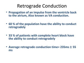 Retrograde Conduction
• Propagation of an impulse from the ventricle back
to the atrium, Also known as VA conduction.
• 60 % of the population have the ability to conduct
retrogradely
• 33 % of patients with complete heart block have
the ability to conduct retrogradely
• Average retrograde conduction time= 235ms ± 55
ms
 