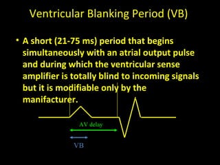 Ventricular Blanking Period (VB)
• A short (21-75 ms) period that begins
simultaneously with an atrial output pulse
and during which the ventricular sense
amplifier is totally blind to incoming signals
but it is modifiable only by the
manifacturer.
AV delay
VB
 