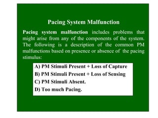 Pacing System Malfunction
Pacing system malfunction includes problems that
might arise from any of the components of the system.
The following is a description of the common PM
malfunctions based on presence or absence of the pacing
stimulus:
A) PM Stimuli Present + Loss of Capture
B) PM Stimuli Present + Loss of Sensing
C) PM Stimuli Absent.
D) Too much Pacing.
 