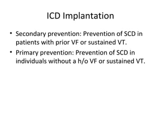 ICD Implantation
• Secondary prevention: Prevention of SCD in
patients with prior VF or sustained VT.
• Primary prevention: Prevention of SCD in
individuals without a h/o VF or sustained VT.
 