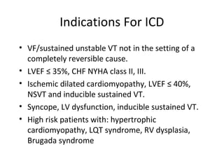 Indications For ICD
• VF/sustained unstable VT not in the setting of a
completely reversible cause.
• LVEF ≤ 35%, CHF NYHA class II, III.
• Ischemic dilated cardiomyopathy, LVEF ≤ 40%,
NSVT and inducible sustained VT.
• Syncope, LV dysfunction, inducible sustained VT.
• High risk patients with: hypertrophic
cardiomyopathy, LQT syndrome, RV dysplasia,
Brugada syndrome
 