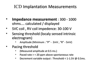 • Impedance measurementImpedance measurement : 300 - 1000: 300 - 1000
ohms.... calculated / displayedohms.... calculated / displayed
• SVC coil , RV coil impedence: 30-100 VSVC coil , RV coil impedence: 30-100 V
• Sensing threshold (localy sensed intrinsicSensing threshold (localy sensed intrinsic
electrogram)electrogram)
• Amplitude (Minimum : “P” - 2mV , “R” - 5mV)Amplitude (Minimum : “P” - 2mV , “R” - 5mV)
• Pacing thresholdPacing threshold
• (Measured amplitude at 0.5 ms.)(Measured amplitude at 0.5 ms.)
• Paced rate > = 20 ppm above spontaneous ratePaced rate > = 20 ppm above spontaneous rate
• Decrement variable output : Threshold < 1-1.5V @ 0.5ms.Decrement variable output : Threshold < 1-1.5V @ 0.5ms.
ICD ImplantationImplantation MeasurementsMeasurements
 