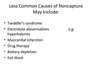 Less Common Causes of Noncapture
May Include:
• Twiddler’s syndrome
• Electrolyte abnormalities e.g.
hyperkalemia
• Myocardial infarction
• Drug therapy
• Battery depletion
• Exit block
 