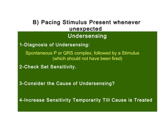 B) Pacing Stimulus Present whenever
unexpected
Undersensing
1-Diagnosis of Undersensing:
Spontaneous P or QRS complex, followed by a Stimulus
(which should not have been fired)
2-Check Set Sensitivity.
3-Consider the Cause of Undersensing?
4-Increase Sensitivity Temporarily Till Cause is Treated.
 