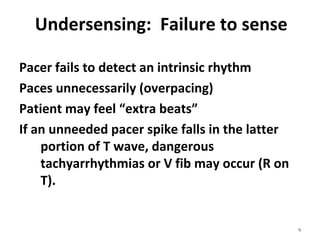 9
Undersensing:  Failure to sense
Pacer fails to detect an intrinsic rhythm
Paces unnecessarily (overpacing)
Patient may feel “extra beats”
If an unneeded pacer spike falls in the latter 
portion of T wave, dangerous 
tachyarrhythmias or V fib may occur (R on 
T).
 