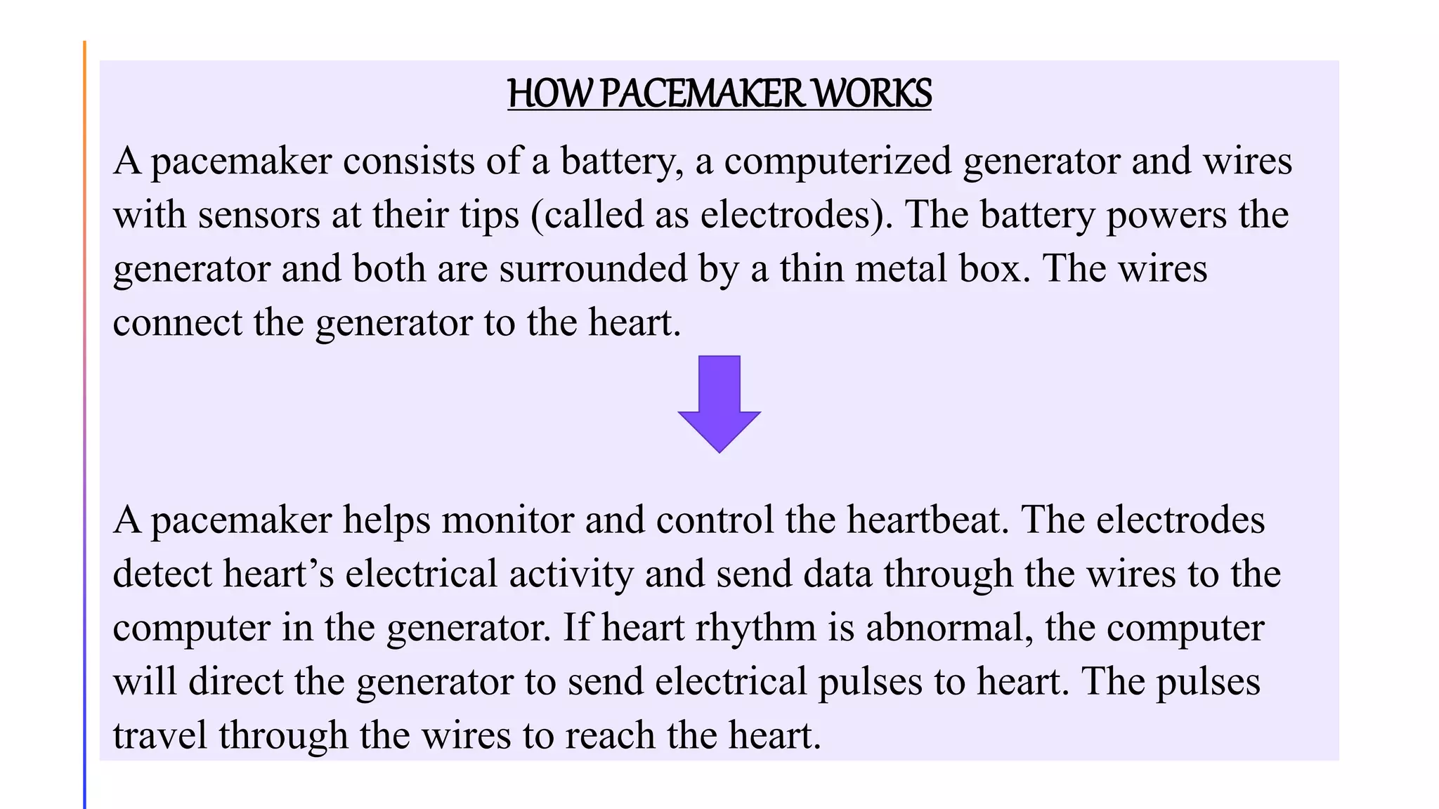 HOWPACEMAKER WORKS
A pacemaker consists of a battery, a computerized generator and wires
with sensors at their tips (called as electrodes). The battery powers the
generator and both are surrounded by a thin metal box. The wires
connect the generator to the heart.
A pacemaker helps monitor and control the heartbeat. The electrodes
detect heart’s electrical activity and send data through the wires to the
computer in the generator. If heart rhythm is abnormal, the computer
will direct the generator to send electrical pulses to heart. The pulses
travel through the wires to reach the heart.
 