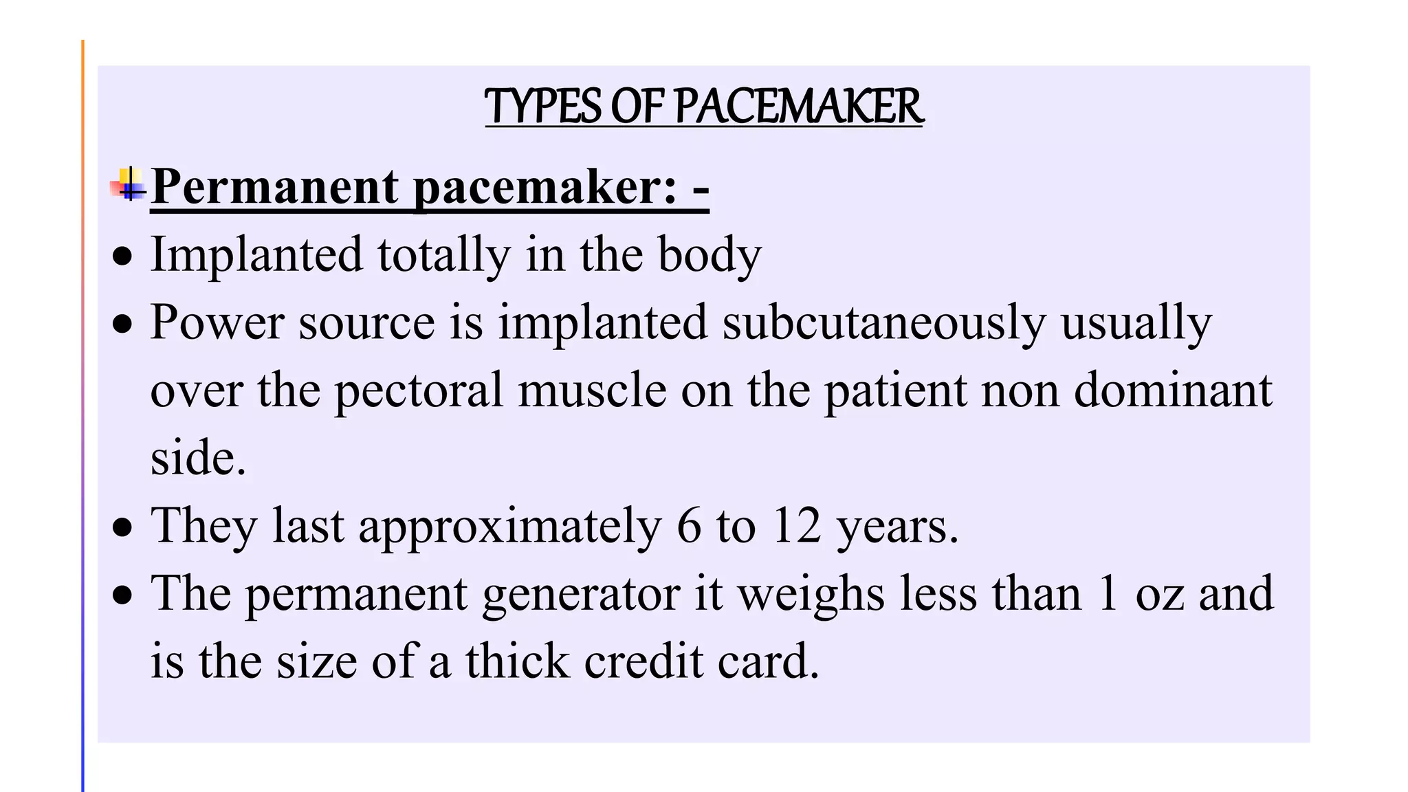 TYPES OF PACEMAKER
Permanent pacemaker: -
 Implanted totally in the body
 Power source is implanted subcutaneously usually
over the pectoral muscle on the patient non dominant
side.
 They last approximately 6 to 12 years.
 The permanent generator it weighs less than 1 oz and
is the size of a thick credit card.
 