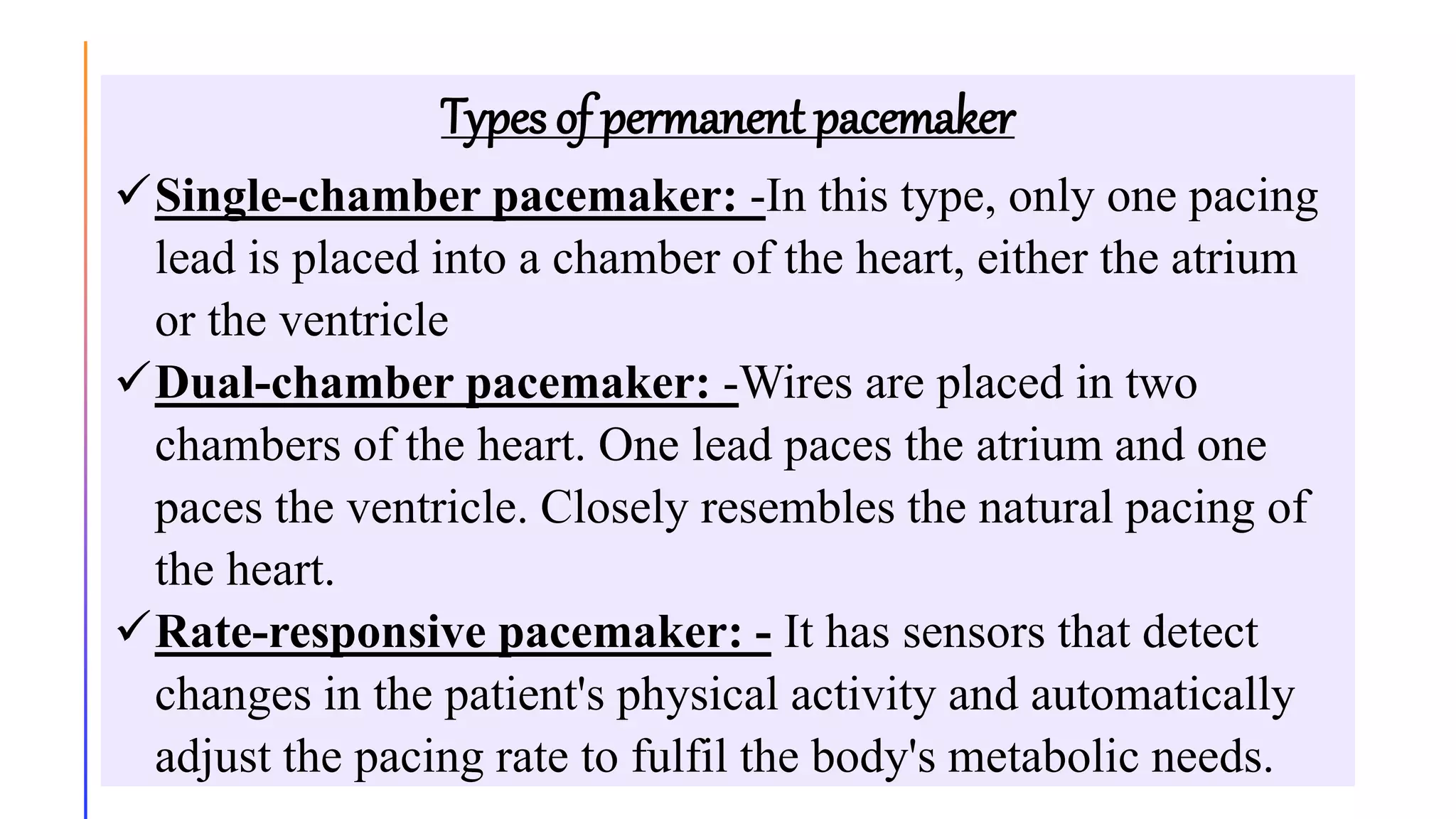 Types of permanent pacemaker
Single-chamber pacemaker: -In this type, only one pacing
lead is placed into a chamber of the heart, either the atrium
or the ventricle
Dual-chamber pacemaker: -Wires are placed in two
chambers of the heart. One lead paces the atrium and one
paces the ventricle. Closely resembles the natural pacing of
the heart.
Rate-responsive pacemaker: - It has sensors that detect
changes in the patient's physical activity and automatically
adjust the pacing rate to fulfil the body's metabolic needs.
 