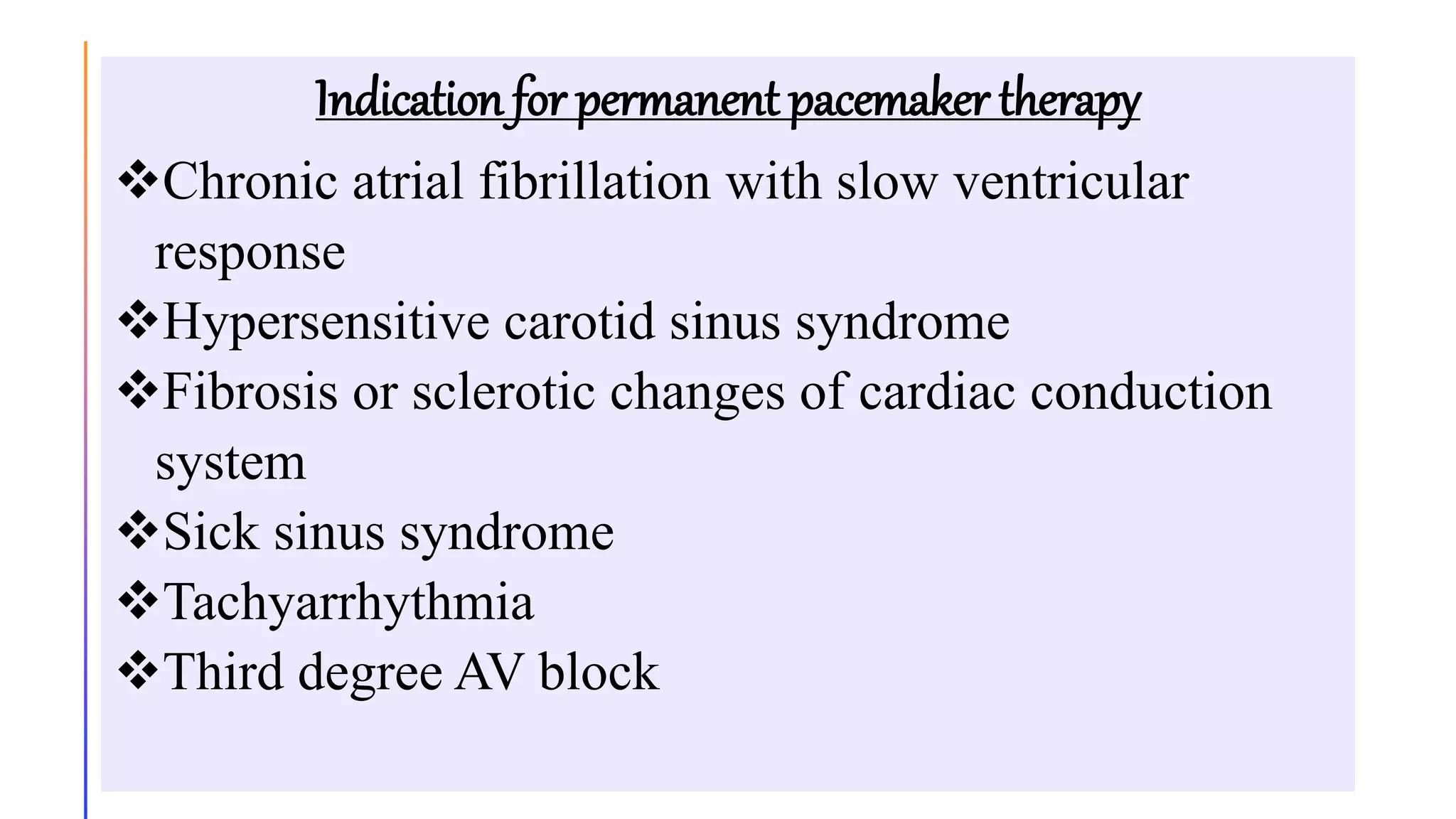 Indication for permanent pacemaker therapy
Chronic atrial fibrillation with slow ventricular
response
Hypersensitive carotid sinus syndrome
Fibrosis or sclerotic changes of cardiac conduction
system
Sick sinus syndrome
Tachyarrhythmia
Third degree AV block
 