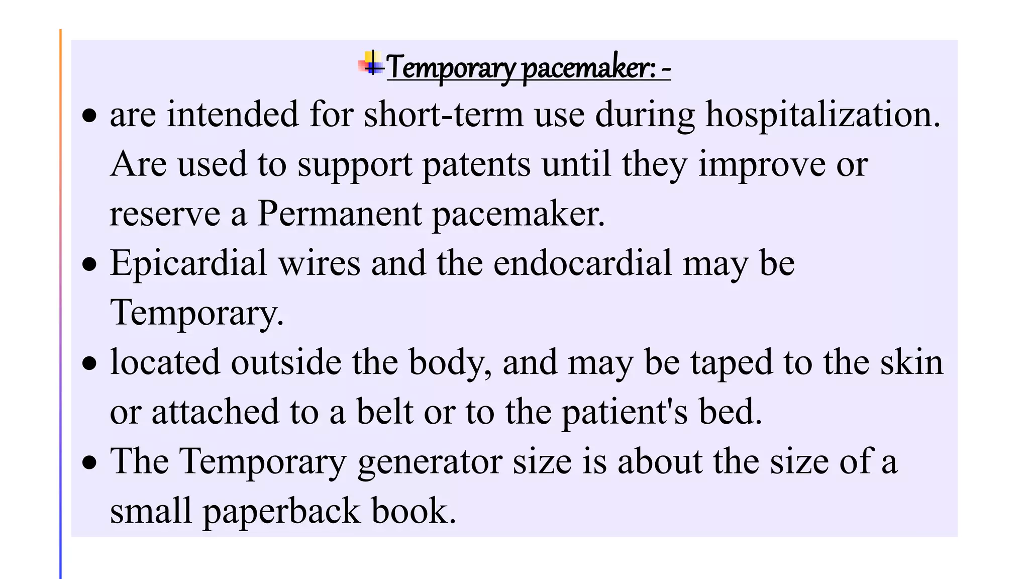 Temporary pacemaker: -
 are intended for short-term use during hospitalization.
Are used to support patents until they improve or
reserve a Permanent pacemaker.
 Epicardial wires and the endocardial may be
Temporary.
 located outside the body, and may be taped to the skin
or attached to a belt or to the patient's bed.
 The Temporary generator size is about the size of a
small paperback book.
 