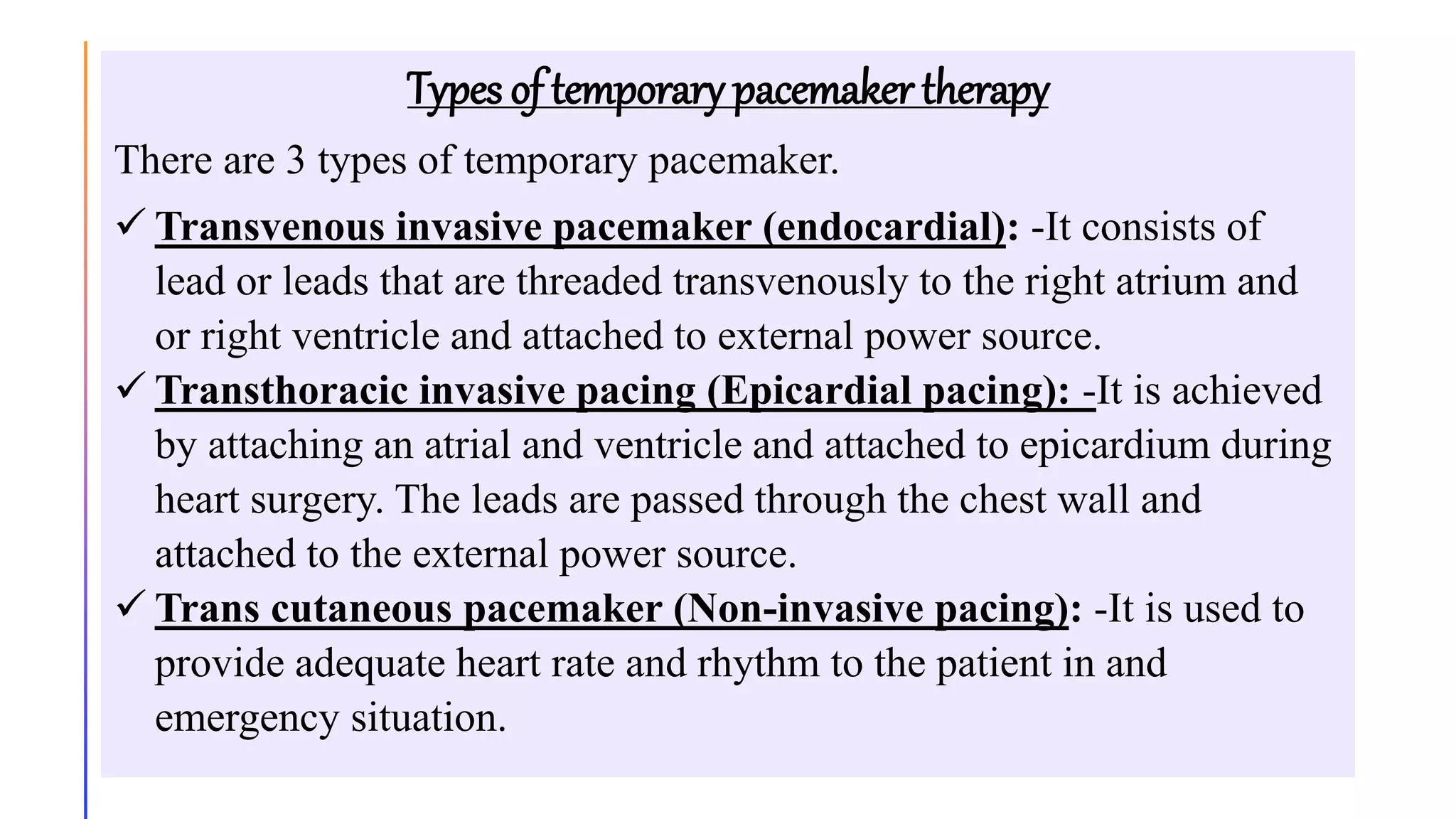 Types of temporary pacemaker therapy
There are 3 types of temporary pacemaker.
 Transvenous invasive pacemaker (endocardial): -It consists of
lead or leads that are threaded transvenously to the right atrium and
or right ventricle and attached to external power source.
 Transthoracic invasive pacing (Epicardial pacing): -It is achieved
by attaching an atrial and ventricle and attached to epicardium during
heart surgery. The leads are passed through the chest wall and
attached to the external power source.
 Trans cutaneous pacemaker (Non-invasive pacing): -It is used to
provide adequate heart rate and rhythm to the patient in and
emergency situation.
 