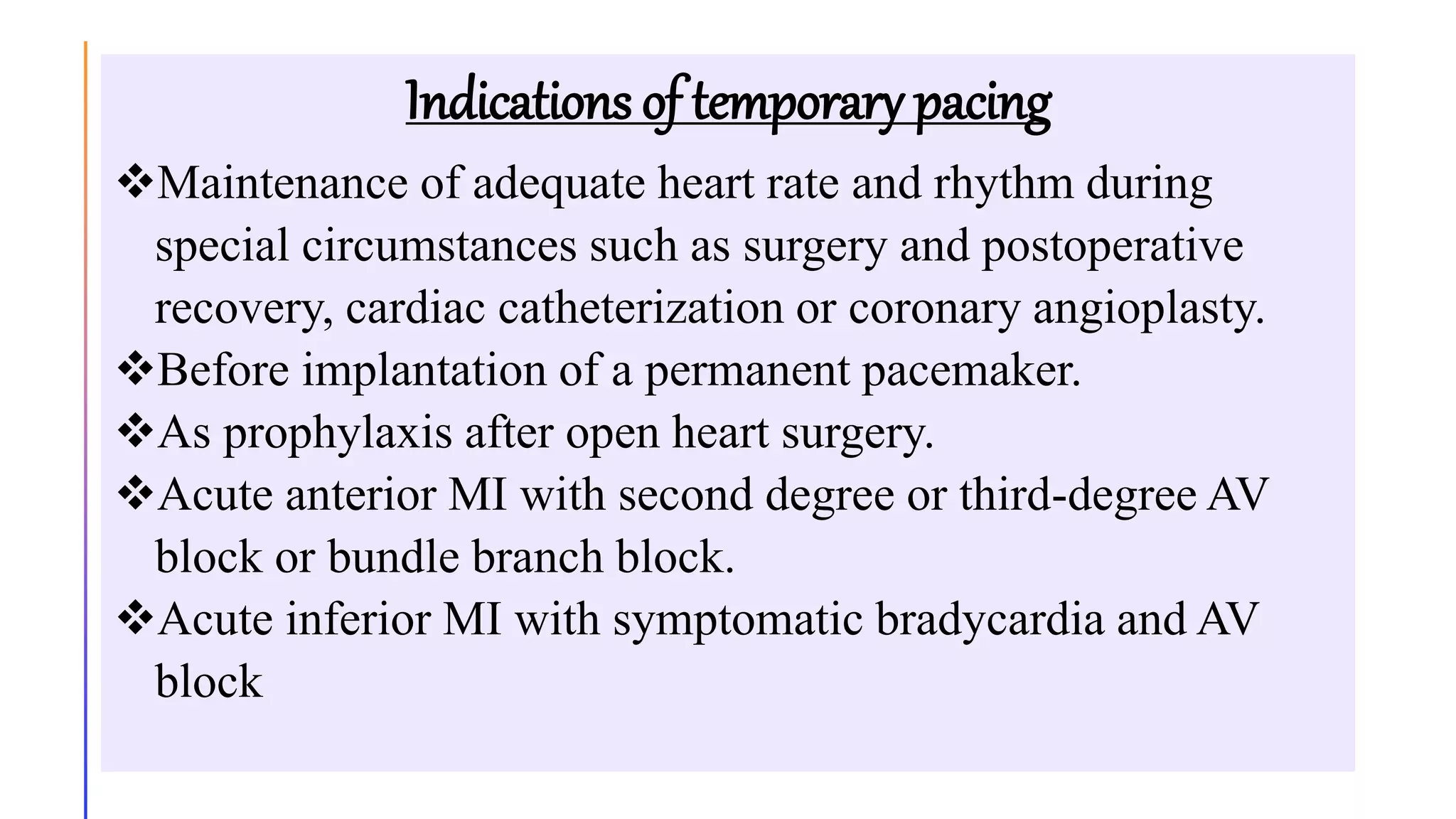 Indications of temporary pacing
Maintenance of adequate heart rate and rhythm during
special circumstances such as surgery and postoperative
recovery, cardiac catheterization or coronary angioplasty.
Before implantation of a permanent pacemaker.
As prophylaxis after open heart surgery.
Acute anterior MI with second degree or third-degree AV
block or bundle branch block.
Acute inferior MI with symptomatic bradycardia and AV
block
 