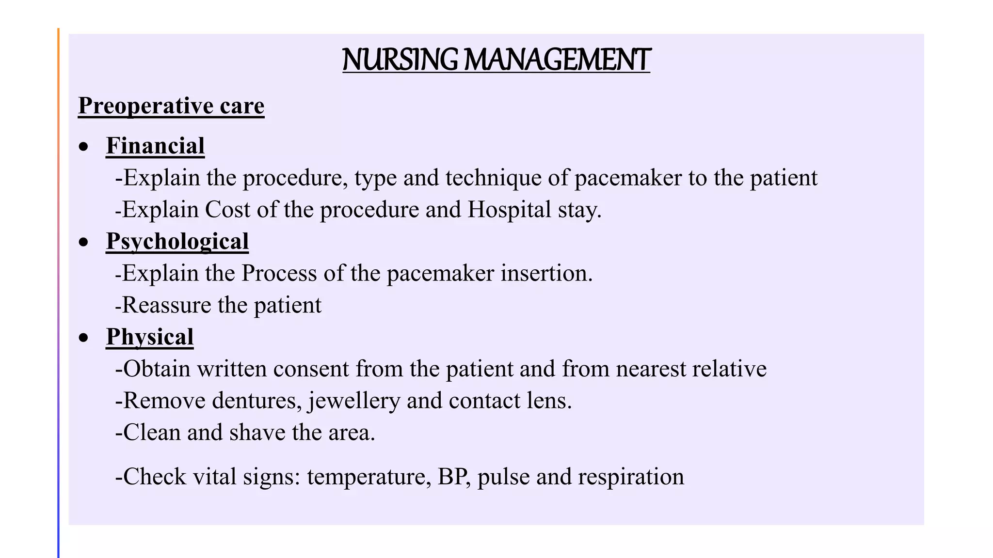NURSING MANAGEMENT
Preoperative care
 Financial
-Explain the procedure, type and technique of pacemaker to the patient
-Explain Cost of the procedure and Hospital stay.
 Psychological
-Explain the Process of the pacemaker insertion.
-Reassure the patient
 Physical
-Obtain written consent from the patient and from nearest relative
-Remove dentures, jewellery and contact lens.
-Clean and shave the area.
-Check vital signs: temperature, BP, pulse and respiration
 