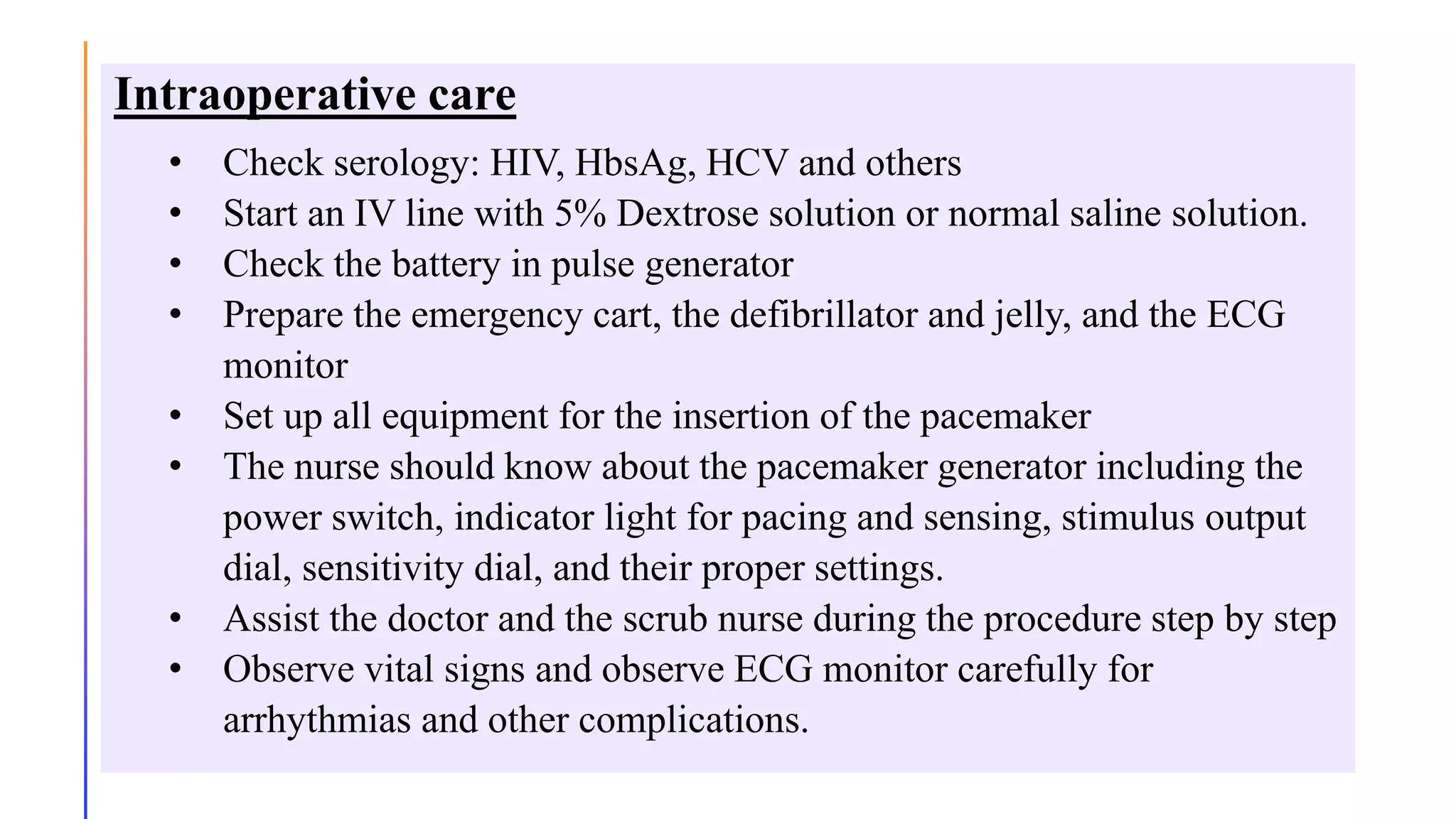 Intraoperative care
• Check serology: HIV, HbsAg, HCV and others
• Start an IV line with 5% Dextrose solution or normal saline solution.
• Check the battery in pulse generator
• Prepare the emergency cart, the defibrillator and jelly, and the ECG
monitor
• Set up all equipment for the insertion of the pacemaker
• The nurse should know about the pacemaker generator including the
power switch, indicator light for pacing and sensing, stimulus output
dial, sensitivity dial, and their proper settings.
• Assist the doctor and the scrub nurse during the procedure step by step
• Observe vital signs and observe ECG monitor carefully for
arrhythmias and other complications.
 