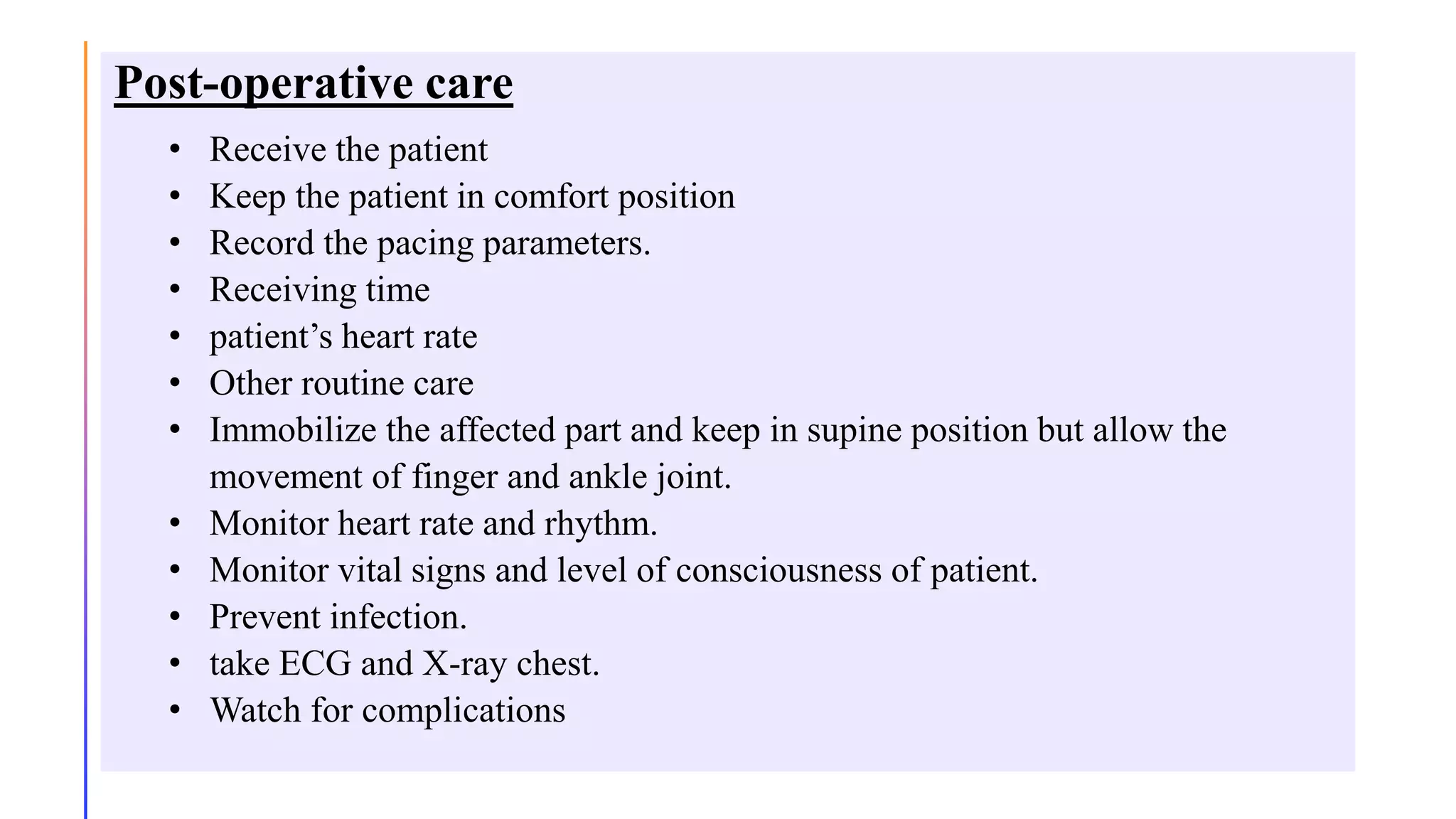 Post-operative care
• Receive the patient
• Keep the patient in comfort position
• Record the pacing parameters.
• Receiving time
• patient’s heart rate
• Other routine care
• Immobilize the affected part and keep in supine position but allow the
movement of finger and ankle joint.
• Monitor heart rate and rhythm.
• Monitor vital signs and level of consciousness of patient.
• Prevent infection.
• take ECG and X-ray chest.
• Watch for complications
 