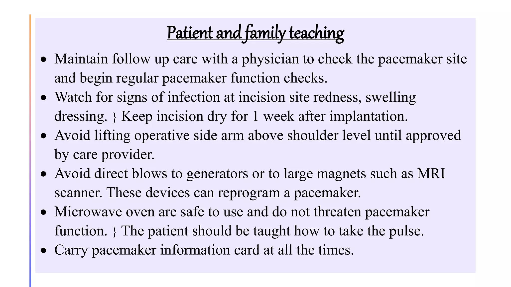 Patient and family teaching
 Maintain follow up care with a physician to check the pacemaker site
and begin regular pacemaker function checks.
 Watch for signs of infection at incision site redness, swelling
dressing.  Keep incision dry for 1 week after implantation.
 Avoid lifting operative side arm above shoulder level until approved
by care provider.
 Avoid direct blows to generators or to large magnets such as MRI
scanner. These devices can reprogram a pacemaker.
 Microwave oven are safe to use and do not threaten pacemaker
function.  The patient should be taught how to take the pulse.
 Carry pacemaker information card at all the times.
 