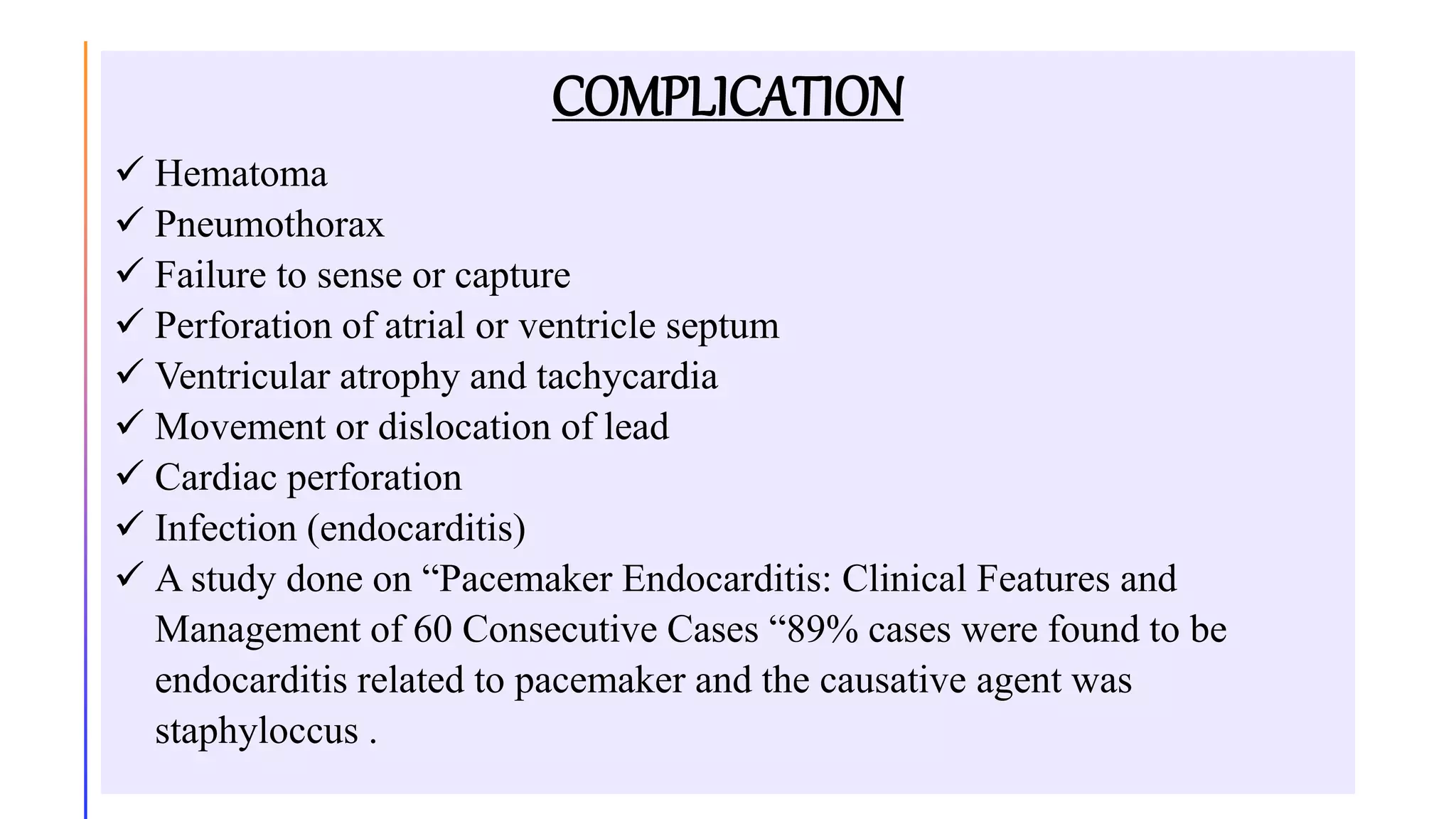 COMPLICATION
 Hematoma
 Pneumothorax
 Failure to sense or capture
 Perforation of atrial or ventricle septum
 Ventricular atrophy and tachycardia
 Movement or dislocation of lead
 Cardiac perforation
 Infection (endocarditis)
 A study done on “Pacemaker Endocarditis: Clinical Features and
Management of 60 Consecutive Cases “89% cases were found to be
endocarditis related to pacemaker and the causative agent was
staphyloccus .
 