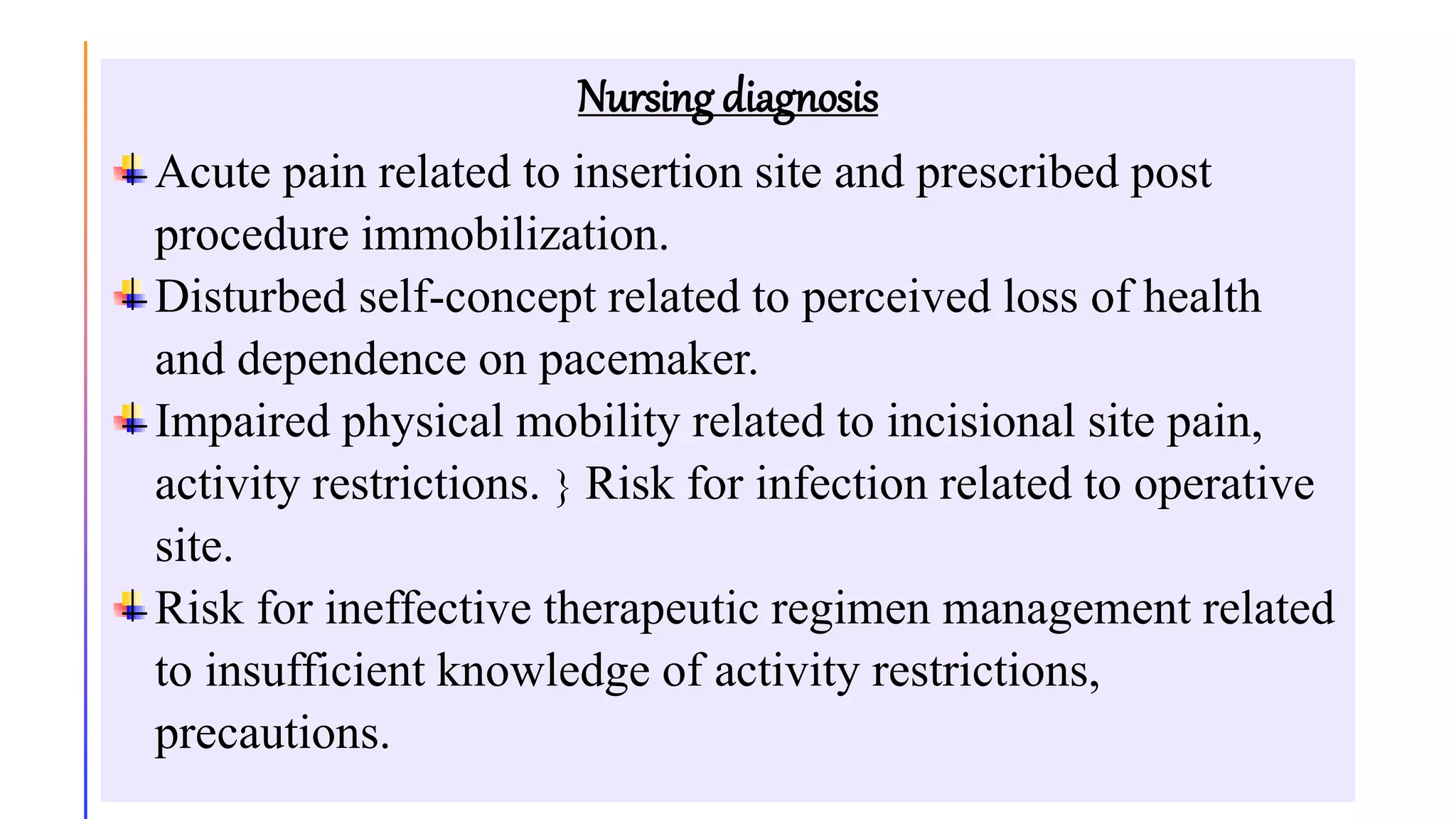 Nursing diagnosis
Acute pain related to insertion site and prescribed post
procedure immobilization.
Disturbed self-concept related to perceived loss of health
and dependence on pacemaker.
Impaired physical mobility related to incisional site pain,
activity restrictions.  Risk for infection related to operative
site.
Risk for ineffective therapeutic regimen management related
to insufficient knowledge of activity restrictions,
precautions.
 
