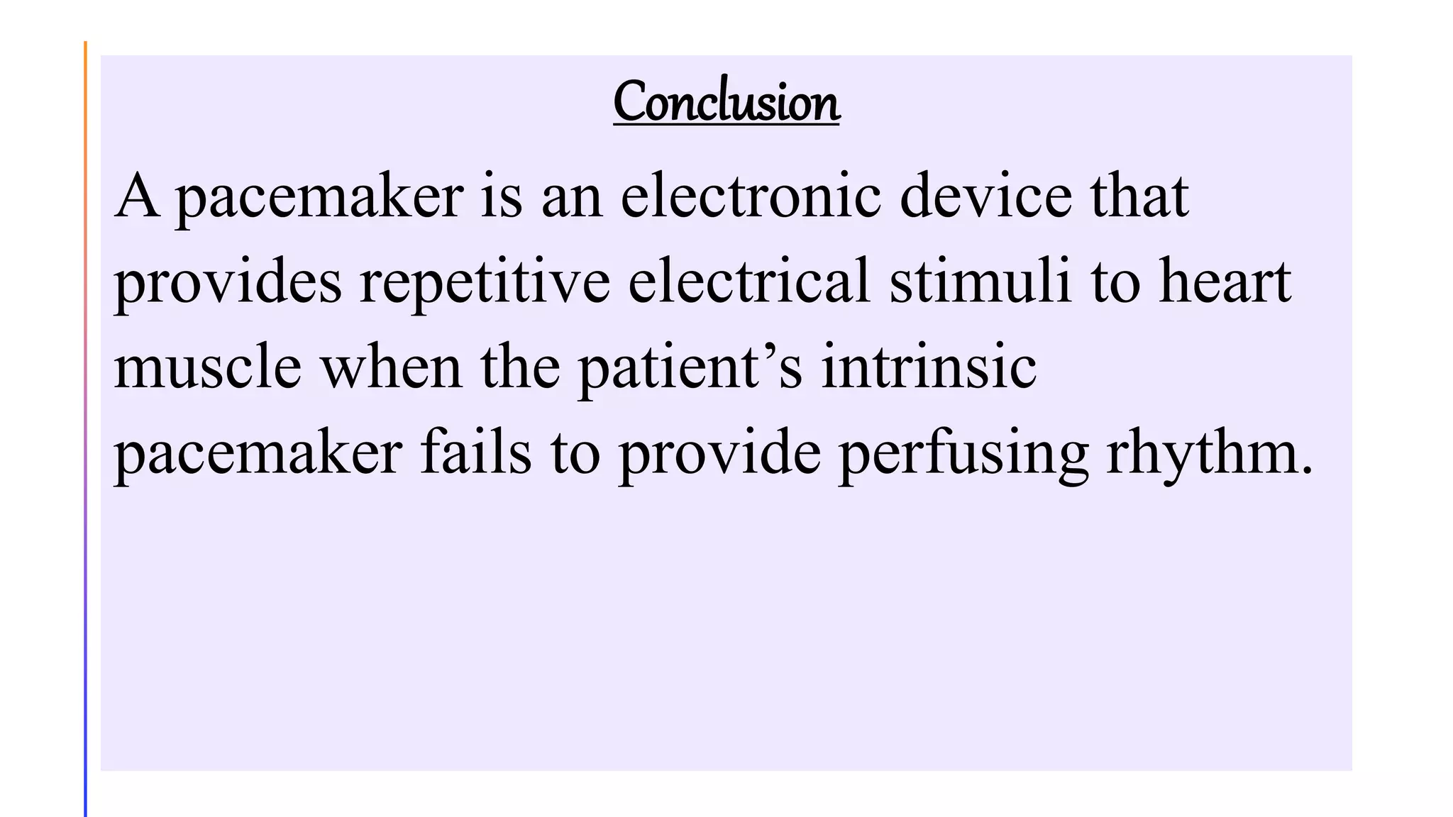 Conclusion
A pacemaker is an electronic device that
provides repetitive electrical stimuli to heart
muscle when the patient’s intrinsic
pacemaker fails to provide perfusing rhythm.
 
