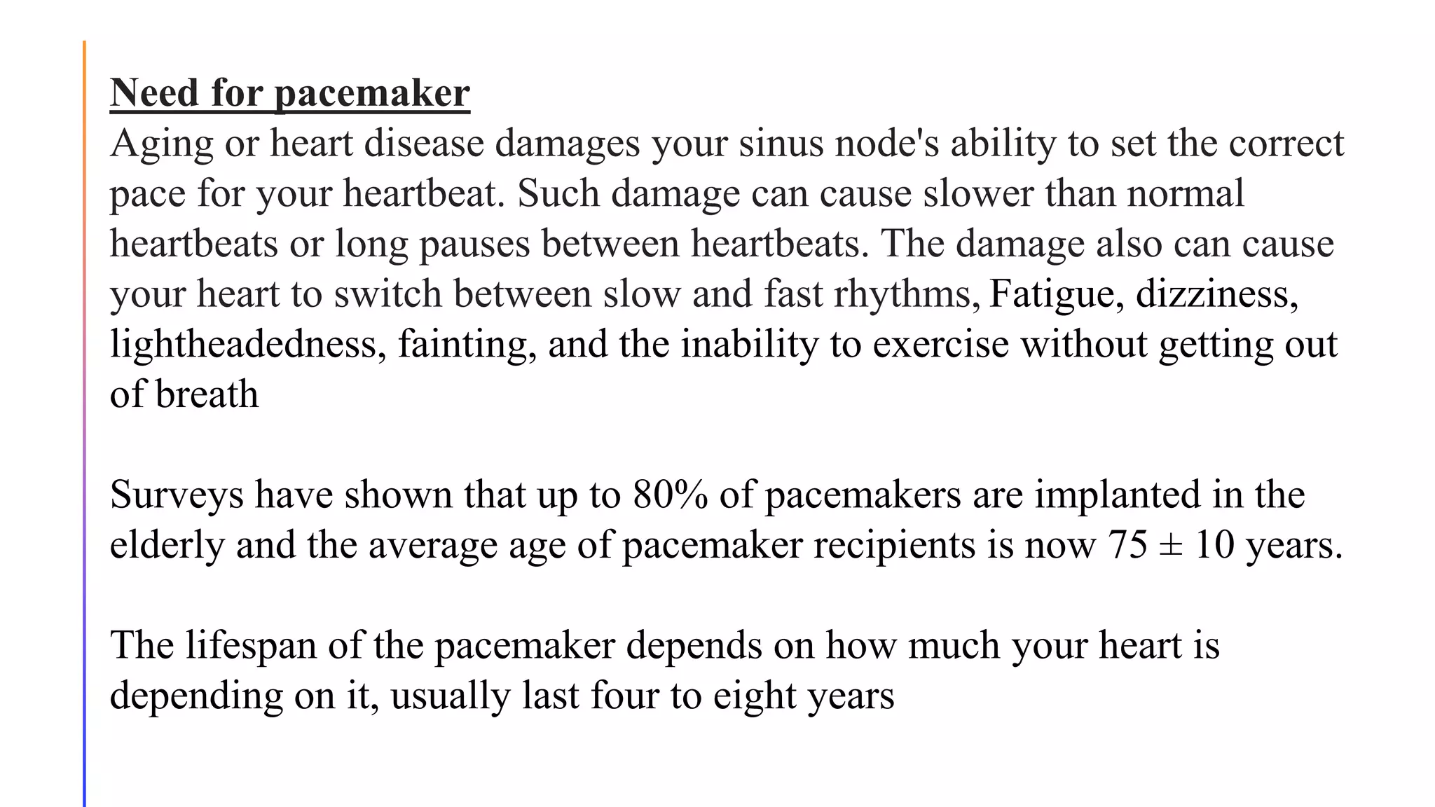 Need for pacemaker
Aging or heart disease damages your sinus node's ability to set the correct
pace for your heartbeat. Such damage can cause slower than normal
heartbeats or long pauses between heartbeats. The damage also can cause
your heart to switch between slow and fast rhythms, Fatigue, dizziness,
lightheadedness, fainting, and the inability to exercise without getting out
of breath
Surveys have shown that up to 80% of pacemakers are implanted in the
elderly and the average age of pacemaker recipients is now 75 ± 10 years.
The lifespan of the pacemaker depends on how much your heart is
depending on it, usually last four to eight years
 