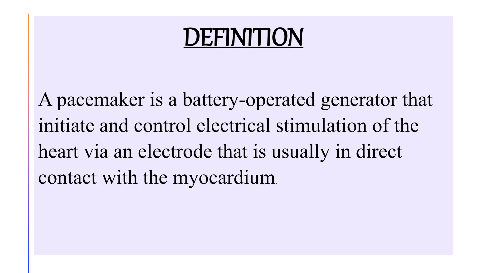 DEFINITION
A pacemaker is a battery-operated generator that
initiate and control electrical stimulation of the
heart via an electrode that is usually in direct
contact with the myocardium.
 