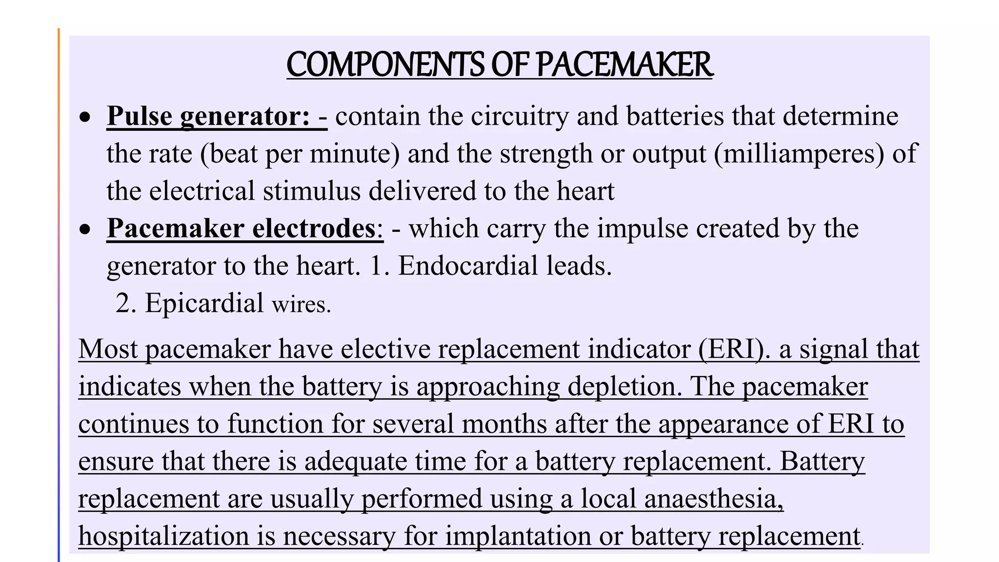 COMPONENTS OF PACEMAKER
 Pulse generator: - contain the circuitry and batteries that determine
the rate (beat per minute) and the strength or output (milliamperes) of
the electrical stimulus delivered to the heart
 Pacemaker electrodes: - which carry the impulse created by the
generator to the heart. 1. Endocardial leads.
2. Epicardial wires.
Most pacemaker have elective replacement indicator (ERI). a signal that
indicates when the battery is approaching depletion. The pacemaker
continues to function for several months after the appearance of ERI to
ensure that there is adequate time for a battery replacement. Battery
replacement are usually performed using a local anaesthesia,
hospitalization is necessary for implantation or battery replacement.
 