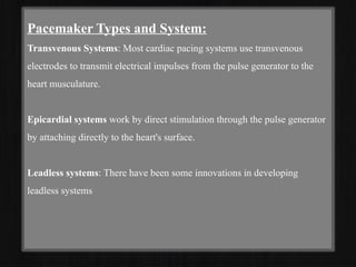 Pacemaker Types and System:
Transvenous Systems: Most cardiac pacing systems use transvenous
electrodes to transmit electrical impulses from the pulse generator to the
heart musculature.
Epicardial systems work by direct stimulation through the pulse generator
by attaching directly to the heart's surface.
Leadless systems: There have been some innovations in developing
leadless systems
 
