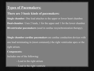 Types of Pacemakers:
There are 3 basic kinds of pacemakers:
Single chamber. One lead attaches to the upper or lower heart chamber.
Dual-chamber. Uses 2 leads, 1 for the upper and 1 for the lower chamber
Biventricular pacemakers (used in cardiac resynchronization therapy).
Single chamber cardiac pacemakers are cardiac conduction devices with
one lead terminating in (most commonly) the right ventricular apex or the
right atrium.
Components:
Includes one of the following:
- Lead in the right atrium
- Lead in the right ventricle
 