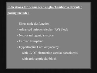 Indications for permanent single-chamber ventricular
pacing include :
- Sinus node dysfunction
- Advanced atrioventricular (AV) block
- Neurocardiogenic syncope
- Cardiac transplant
- Hypertrophic Cardiomyopathy
with LVOT obstruction cardiac sarcoidosis
with atrioventricular block
 