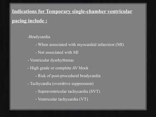 Indications for Temporary single-chamber ventricular
pacing include :
-Bradycardia
- When associated with myocardial infarction (MI)
- Not associated with MI
- Ventricular dysrhythmias
- High grade or complete AV block
- Risk of post-procedural bradycardia
- Tachycardia (overdrive suppression)
- Supraventricular tachycardia (SVT)
- Ventricular tachycardia (VT)
 