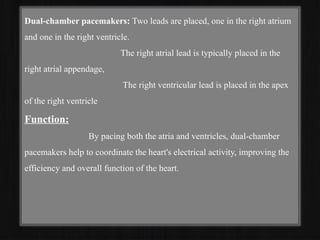Dual-chamber pacemakers: Two leads are placed, one in the right atrium
and one in the right ventricle.
The right atrial lead is typically placed in the
right atrial appendage,
The right ventricular lead is placed in the apex
of the right ventricle
Function:
By pacing both the atria and ventricles, dual-chamber
pacemakers help to coordinate the heart's electrical activity, improving the
efficiency and overall function of the heart.
 