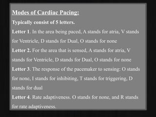 Modes of Cardiac Pacing:
Typically consist of 5 letters.
Letter 1. In the area being paced, A stands for atria, V stands
for Ventricle, D stands for Dual, O stands for none
Letter 2. For the area that is sensed, A stands for atria, V
stands for Ventricle, D stands for Dual, O stands for none
Letter 3. The response of the pacemaker to sensing: O stands
for none, I stands for inhibiting, T stands for triggering, D
stands for dual
Letter 4. Rate adaptiveness. O stands for none, and R stands
for rate adaptiveness.
 