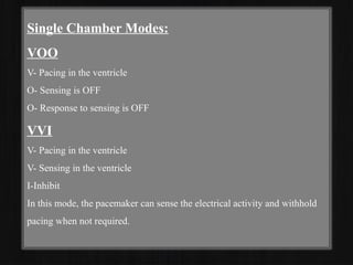 Single Chamber Modes:
VOO
V- Pacing in the ventricle
O- Sensing is OFF
O- Response to sensing is OFF
VVI
V- Pacing in the ventricle
V- Sensing in the ventricle
I-Inhibit
In this mode, the pacemaker can sense the electrical activity and withhold
pacing when not required.
 
